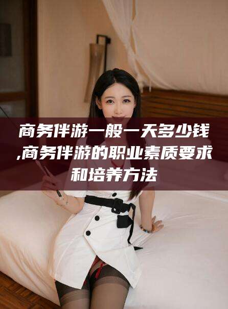 海东商务伴游一般一天多少钱,商务伴游的职业素质要求和培养方法