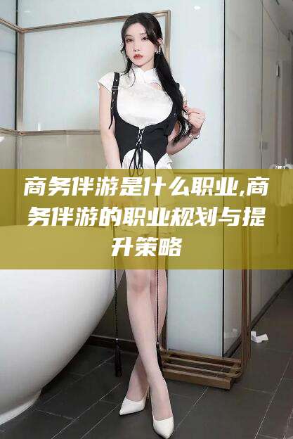 海东商务伴游是什么职业,商务伴游的职业规划与提升策略