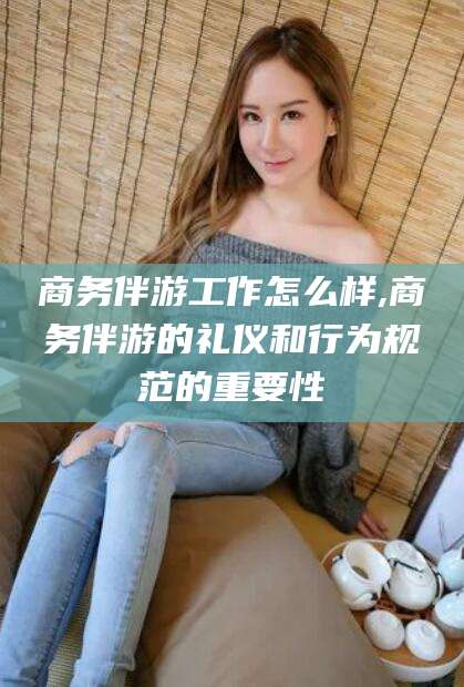 海东商务伴游工作怎么样,商务伴游的礼仪和行为规范的重要性