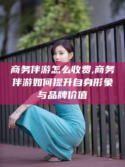 海东商务伴游怎么收费,商务伴游如何提升自身形象与品牌价值