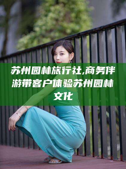 海东苏州园林旅行社,商务伴游带客户体验苏州园林文化