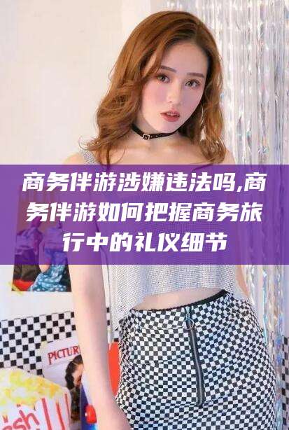 海东商务伴游涉嫌违法吗,商务伴游如何把握商务旅行中的礼仪细节