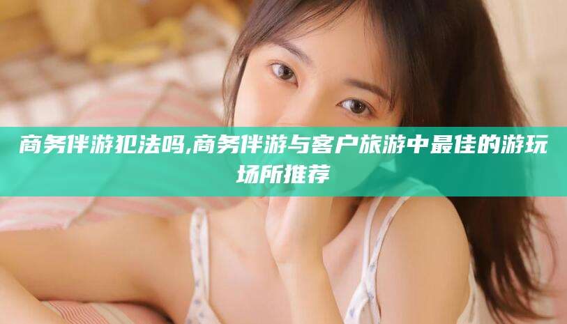 海东商务伴游犯法吗,商务伴游与客户旅游中最佳的游玩场所推荐