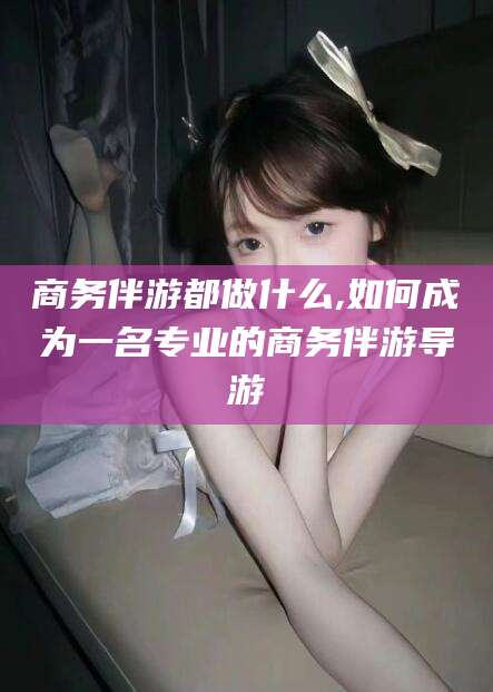 海东商务伴游都做什么,如何成为一名专业的商务伴游导游