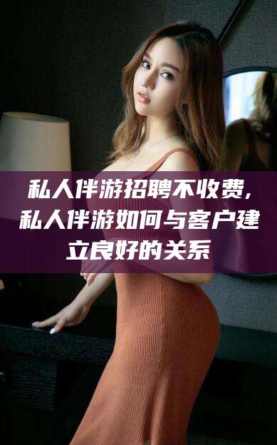 海东私人伴游招聘不收费,私人伴游如何与客户建立良好的关系