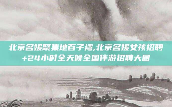 海东北京名媛聚集地百子湾,北京名媛女孩招聘+24小时全天候全国伴游招聘大圈