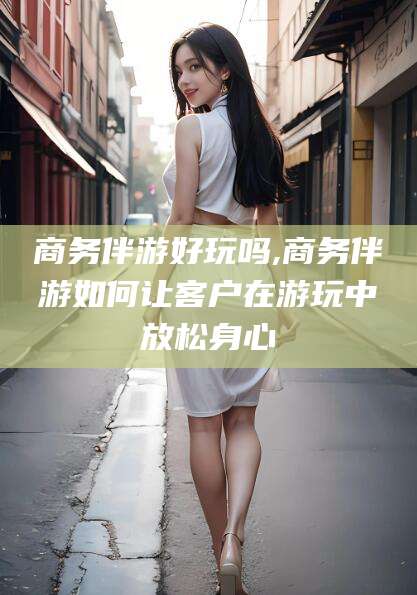 海东商务伴游好玩吗,商务伴游如何让客户在游玩中放松身心