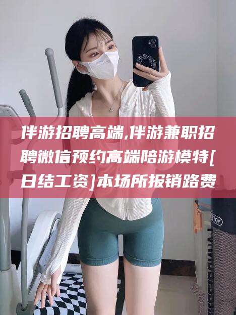 海东伴游招聘高端,伴游兼职招聘微信预约高端陪游模特[日结工资]本场所报销路费