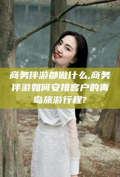 海东商务伴游都做什么,商务伴游如何安排客户的青岛旅游行程?
