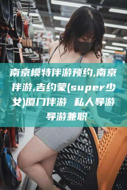 海东南京模特伴游预约,南京伴游,吉约蒙(super少女)厦门伴游 私人导游 导游兼职