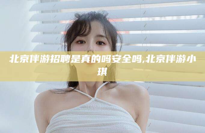 海东北京伴游招聘是真的吗安全吗,北京伴游小琪