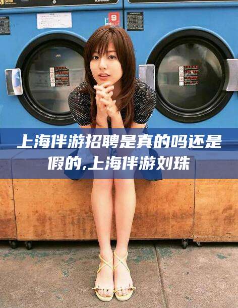 海东上海伴游招聘是真的吗还是假的,上海伴游刘珠