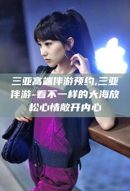 海东三亚高端伴游预约,三亚伴游-看不一样的大海放松心情敞开内心