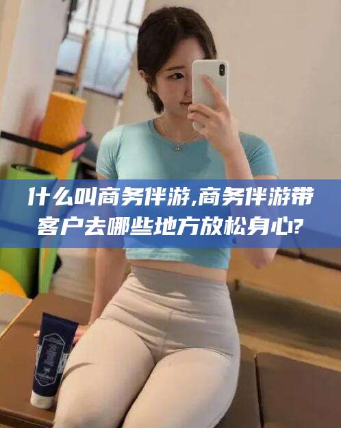 海东什么叫商务伴游,商务伴游带客户去哪些地方放松身心?