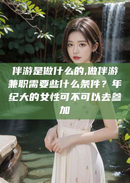 海东伴游是做什么的,做伴游兼职需要些什么条件？年纪大的女性可不可以去参加