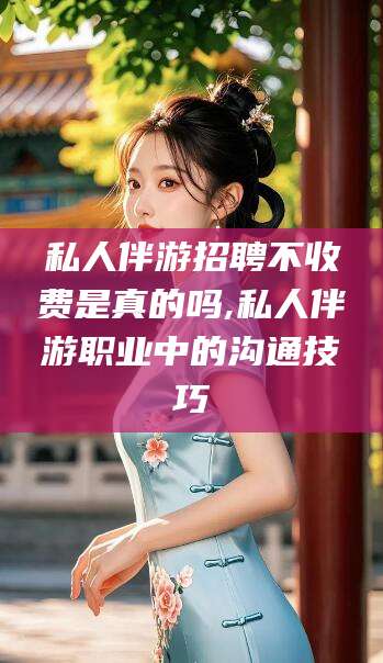海东私人伴游招聘不收费是真的吗,私人伴游职业中的沟通技巧