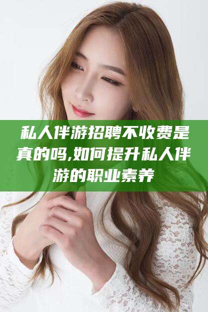 海东私人伴游招聘不收费是真的吗,如何提升私人伴游的职业素养