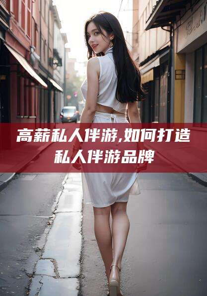 海东高薪私人伴游,如何打造私人伴游品牌