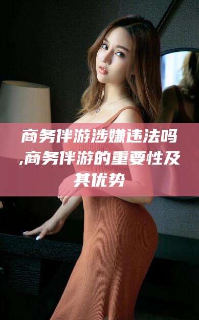 海东商务伴游涉嫌违法吗,商务伴游的重要性及其优势