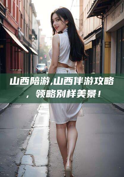 海东山西陪游,山西伴游攻略，领略别样美景！