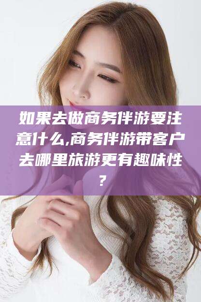 海东如果去做商务伴游要注意什么,商务伴游带客户去哪里旅游更有趣味性？