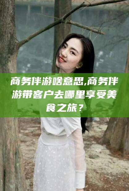 海东商务伴游啥意思,商务伴游带客户去哪里享受美食之旅？
