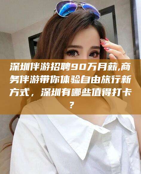海东深圳伴游招聘90万月薪,商务伴游带你体验自由旅行新方式，深圳有哪些值得打卡？