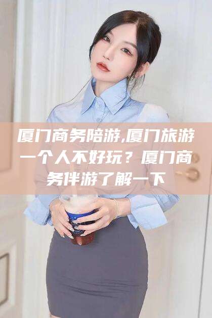 厦门商务陪游,厦门旅游一个人不好玩？厦门商务伴游了解一下