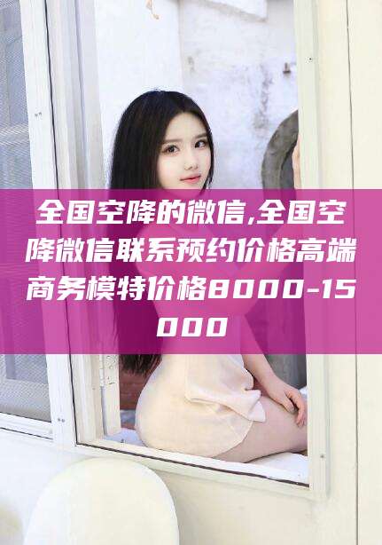 海东全国空降的微信,全国空降微信联系预约价格高端商务模特价格8000-15000