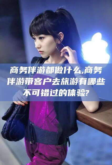 海东商务伴游都做什么,商务伴游带客户去旅游有哪些不可错过的体验?