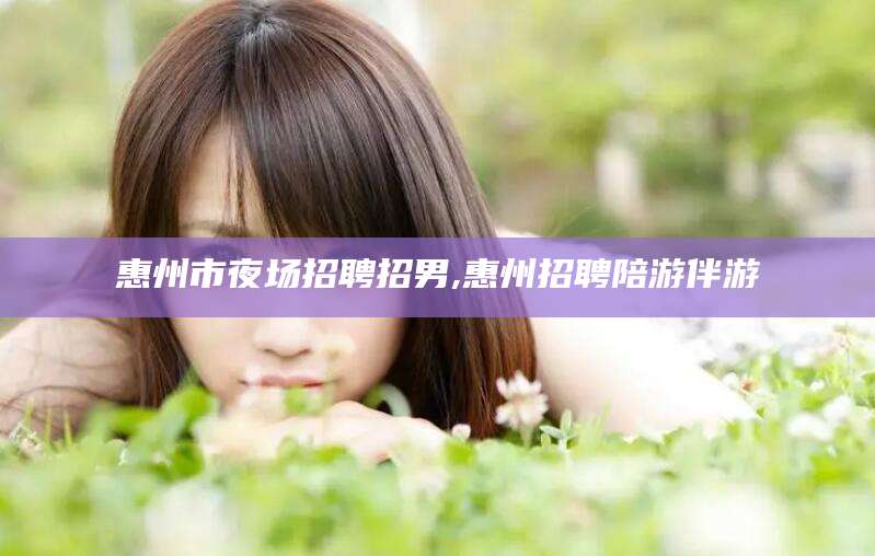 海东惠州市夜场招聘招男,惠州招聘陪游伴游