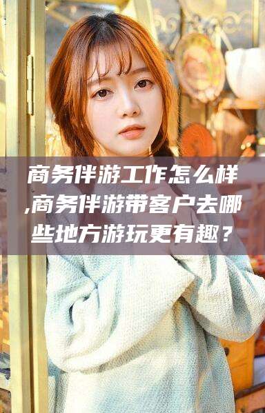 海东商务伴游工作怎么样,商务伴游带客户去哪些地方游玩更有趣？