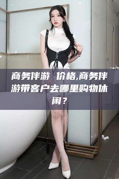 海东商务伴游 价格,商务伴游带客户去哪里购物休闲？