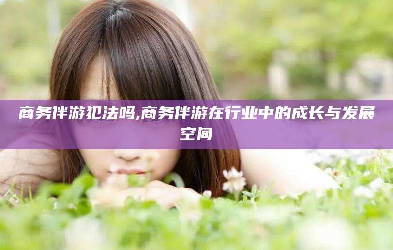 海东商务伴游犯法吗,商务伴游在行业中的成长与发展空间