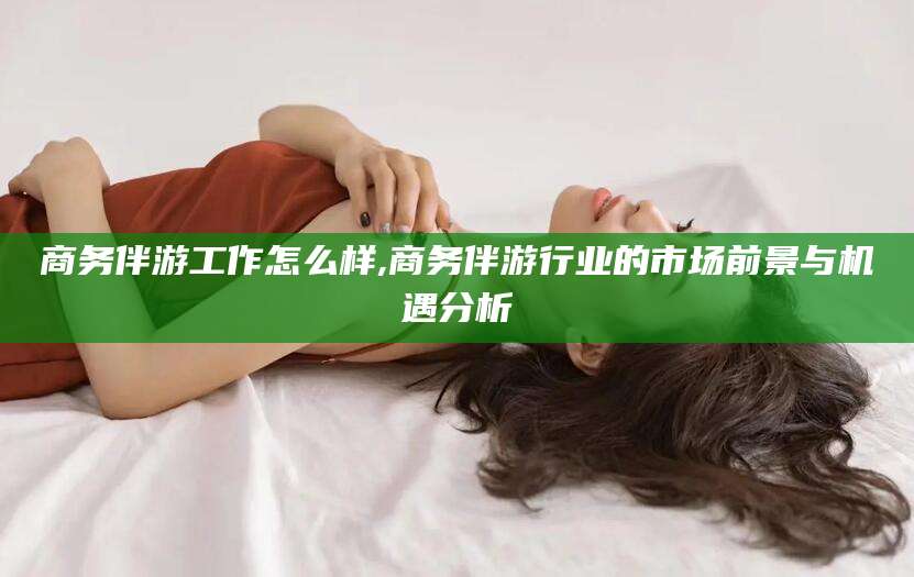 海东商务伴游工作怎么样,商务伴游行业的市场前景与机遇分析