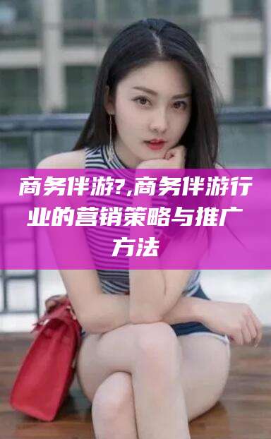 海东商务伴游?,商务伴游行业的营销策略与推广方法