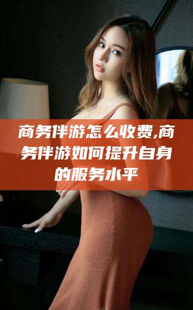 海东商务伴游怎么收费,商务伴游如何提升自身的服务水平